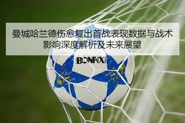 曼城哈兰德伤愈复出首战表现数据与战术影响深度解析及未来展望